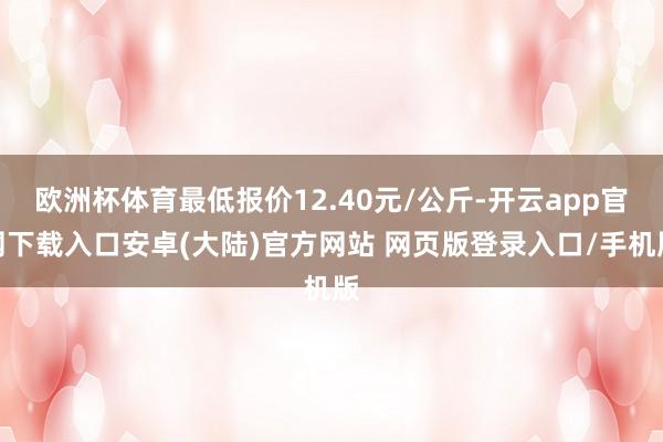 欧洲杯体育最低报价12.40元/公斤-开云app官网下载入口安卓(大陆)官方网站 网页版登录入口/手机版