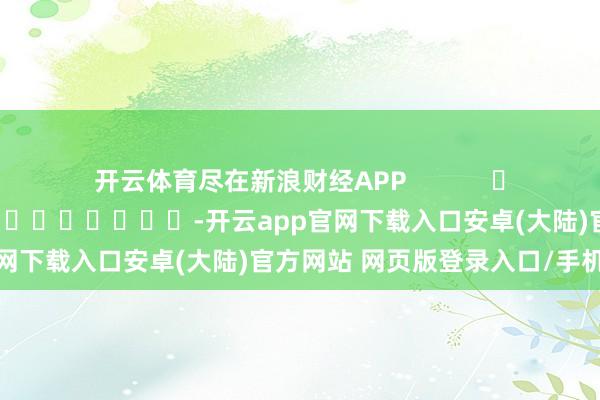 开云体育尽在新浪财经APP 攀扯裁剪:秦艺 -开云app官网下载入口安卓(大陆)官方网站 网页版登录入口/手机版