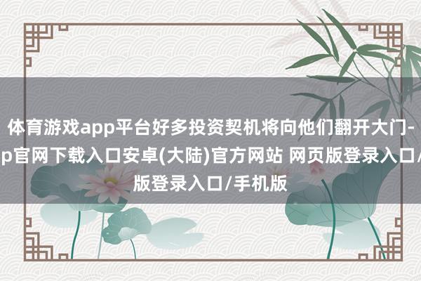 体育游戏app平台好多投资契机将向他们翻开大门-开云app官网下载入口安卓(大陆)官方网站 网页版登录入口/手机版