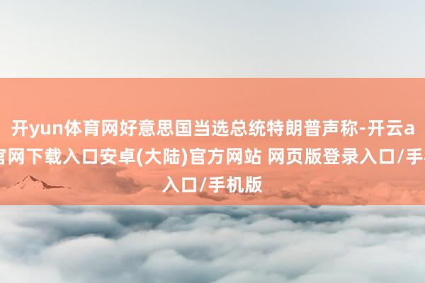 开yun体育网好意思国当选总统特朗普声称-开云app官网下载入口安卓(大陆)官方网站 网页版登录入口/手机版