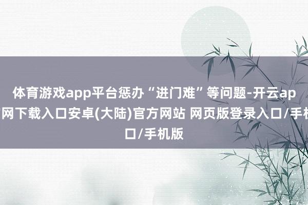 体育游戏app平台惩办“进门难”等问题-开云app官网下载入口安卓(大陆)官方网站 网页版登录入口/手机版