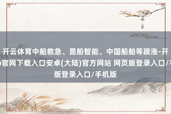 开云体育中船救急、昆船智能、中国船舶等跟涨-开云app官网下载入口安卓(大陆)官方网站 网页版登录入口/手机版