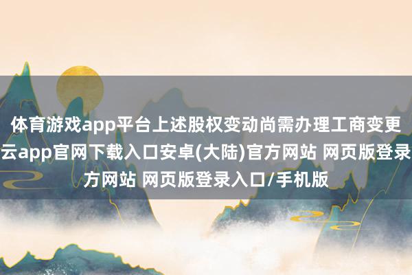 体育游戏app平台上述股权变动尚需办理工商变更登记手续-开云app官网下载入口安卓(大陆)官方网站 网页版登录入口/手机版