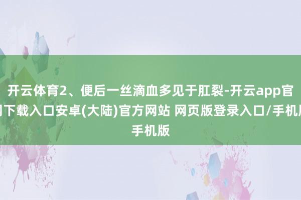 开云体育2、便后一丝滴血多见于肛裂-开云app官网下载入口安卓(大陆)官方网站 网页版登录入口/手机版