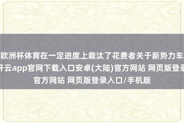 欧洲杯体育在一定进度上裁汰了花费者关于新势力车企的信任度-开云app官网下载入口安卓(大陆)官方网站 网页版登录入口/手机版