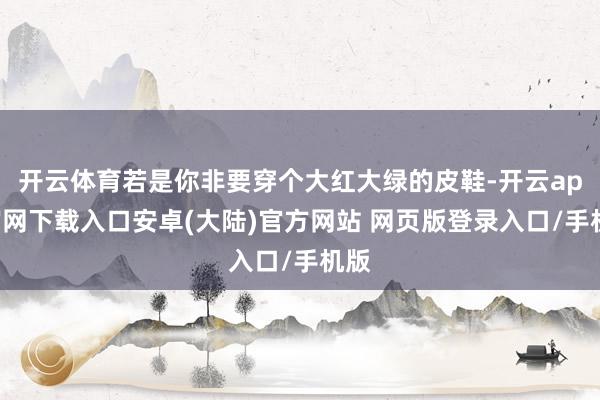 开云体育若是你非要穿个大红大绿的皮鞋-开云app官网下载入口安卓(大陆)官方网站 网页版登录入口/手机版