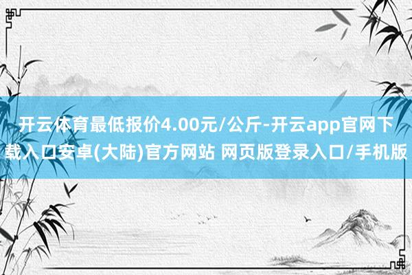 开云体育最低报价4.00元/公斤-开云app官网下载入口安卓(大陆)官方网站 网页版登录入口/手机版
