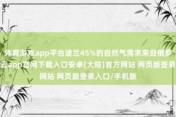 体育游戏app平台波兰45%的自然气需求来自俄罗斯的入口-开云app官网下载入口安卓(大陆)官方网站 网页版登录入口/手机版
