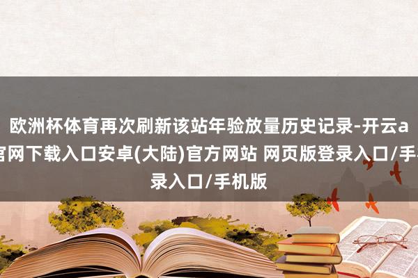 欧洲杯体育再次刷新该站年验放量历史记录-开云app官网下载入口安卓(大陆)官方网站 网页版登录入口/手机版