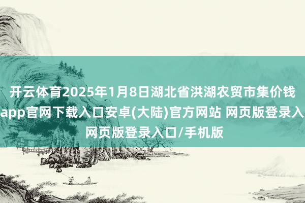 开云体育2025年1月8日湖北省洪湖农贸市集价钱行情-开云app官网下载入口安卓(大陆)官方网站 网页版登录入口/手机版