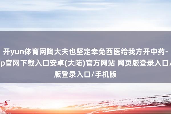 开yun体育网陶大夫也坚定幸免西医给我方开中药-开云app官网下载入口安卓(大陆)官方网站 网页版登录入口/手机版