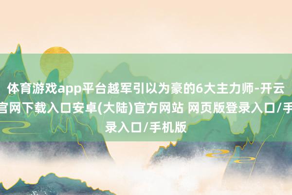 体育游戏app平台越军引以为豪的6大主力师-开云app官网下载入口安卓(大陆)官方网站 网页版登录入口/手机版