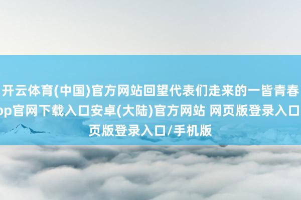 开云体育(中国)官方网站回望代表们走来的一皆青春-开云app官网下载入口安卓(大陆)官方网站 网页版登录入口/手机版