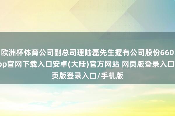 欧洲杯体育公司副总司理陆磊先生握有公司股份660-开云app官网下载入口安卓(大陆)官方网站 网页版登录入口/手机版
