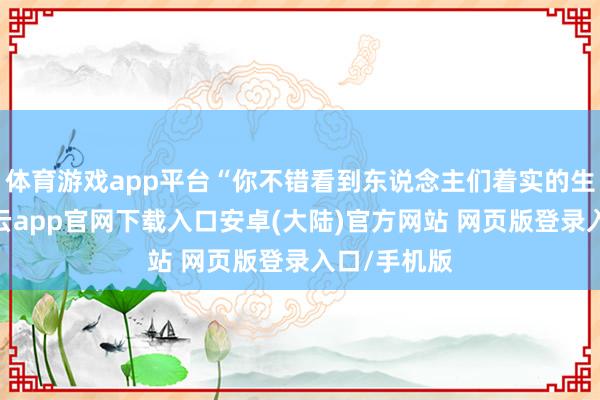 体育游戏app平台“你不错看到东说念主们着实的生活情状-开云app官网下载入口安卓(大陆)官方网站 网页版登录入口/手机版