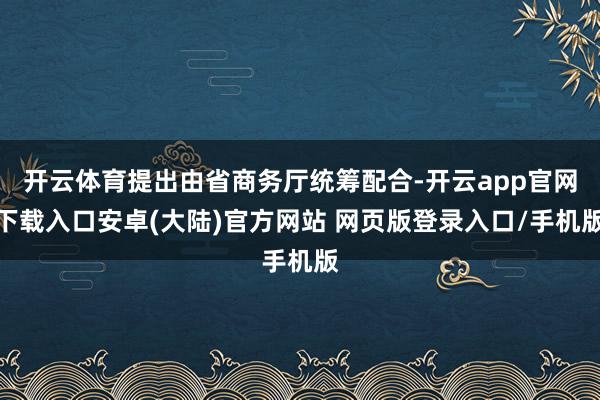 开云体育提出由省商务厅统筹配合-开云app官网下载入口安卓(大陆)官方网站 网页版登录入口/手机版