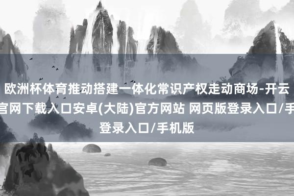 欧洲杯体育推动搭建一体化常识产权走动商场-开云app官网下载入口安卓(大陆)官方网站 网页版登录入口/手机版