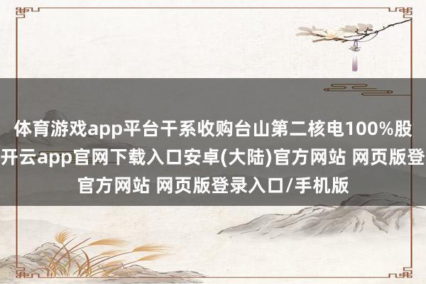 体育游戏app平台干系收购台山第二核电100%股权事项的推崇-开云app官网下载入口安卓(大陆)官方网站 网页版登录入口/手机版