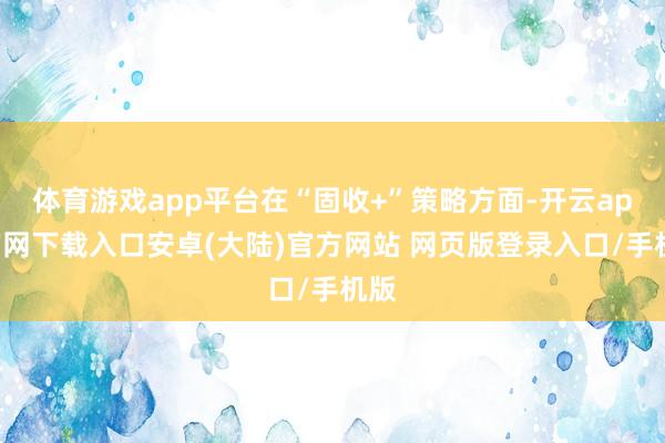 体育游戏app平台在“固收+”策略方面-开云app官网下载入口安卓(大陆)官方网站 网页版登录入口/手机版