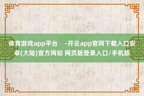 体育游戏app平台 -开云app官网下载入口安卓(大陆)官方网站 网页版登录入口/手机版