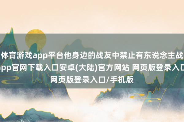 体育游戏app平台他身边的战友中禁止有东说念主战死-开云app官网下载入口安卓(大陆)官方网站 网页版登录入口/手机版