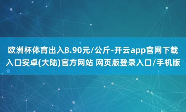 欧洲杯体育出入8.90元/公斤-开云app官网下载入口安卓(大陆)官方网站 网页版登录入口/手机版