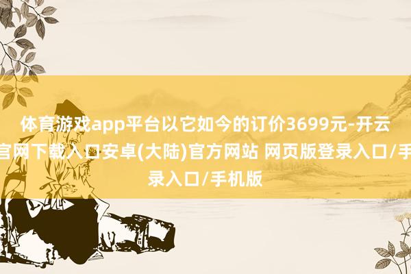 体育游戏app平台以它如今的订价3699元-开云app官网下载入口安卓(大陆)官方网站 网页版登录入口/手机版