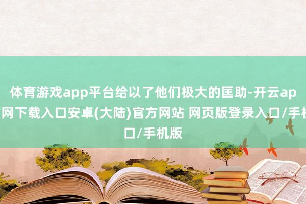 体育游戏app平台给以了他们极大的匡助-开云app官网下载入口安卓(大陆)官方网站 网页版登录入口/手机版