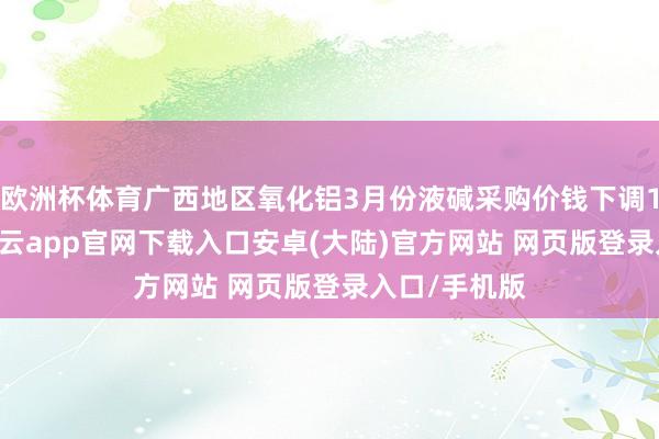 欧洲杯体育广西地区氧化铝3月份液碱采购价钱下调100元/吨-开云app官网下载入口安卓(大陆)官方网站 网页版登录入口/手机版
