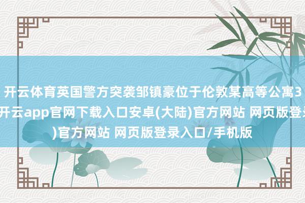 开云体育英国警方突袭邹镇豪位于伦敦某高等公寓39层的住所时-开云app官网下载入口安卓(大陆)官方网站 网页版登录入口/手机版