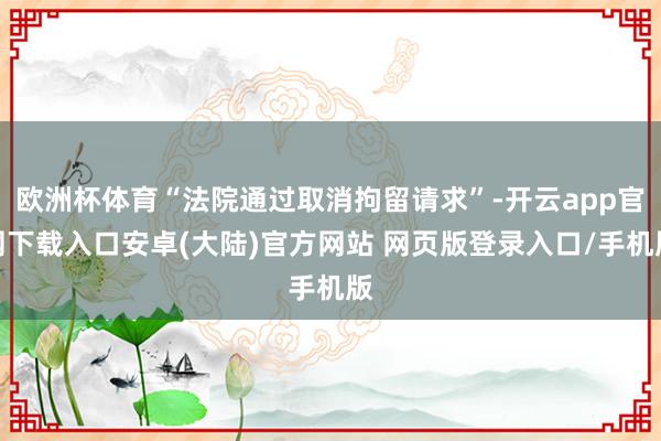 欧洲杯体育“法院通过取消拘留请求”-开云app官网下载入口安卓(大陆)官方网站 网页版登录入口/手机版