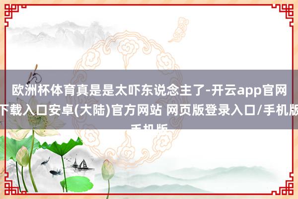 欧洲杯体育真是是太吓东说念主了-开云app官网下载入口安卓(大陆)官方网站 网页版登录入口/手机版