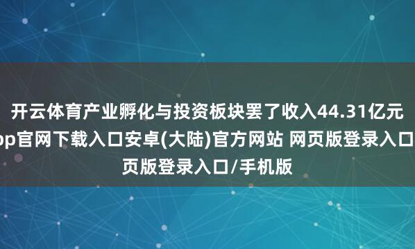 开云体育产业孵化与投资板块罢了收入44.31亿元-开云app官网下载入口安卓(大陆)官方网站 网页版登录入口/手机版