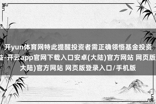开yun体育网特此提醒投资者需正确领悟基金投资的风险和永远收益-开云app官网下载入口安卓(大陆)官方网站 网页版登录入口/手机版