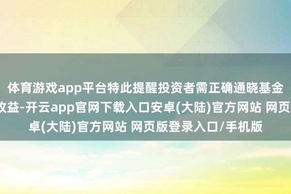 体育游戏app平台特此提醒投资者需正确通晓基金投资的风险和永久收益-开云app官网下载入口安卓(大陆)官方网站 网页版登录入口/手机版