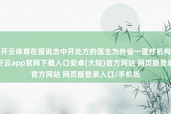 开云体育在报说念中开处方的医生为外省一医疗机构的执业医生-开云app官网下载入口安卓(大陆)官方网站 网页版登录入口/手机版