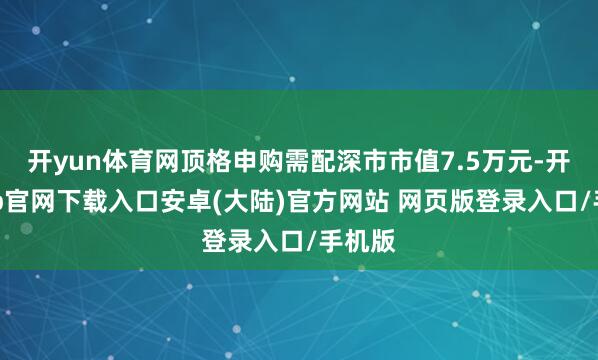 开yun体育网顶格申购需配深市市值7.5万元-开云app官网下载入口安卓(大陆)官方网站 网页版登录入口/手机版