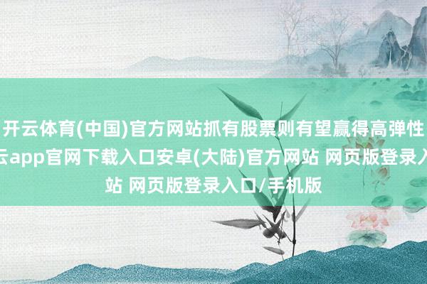 开云体育(中国)官方网站抓有股票则有望赢得高弹性的升值-开云app官网下载入口安卓(大陆)官方网站 网页版登录入口/手机版
