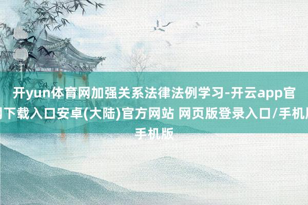 开yun体育网加强关系法律法例学习-开云app官网下载入口安卓(大陆)官方网站 网页版登录入口/手机版
