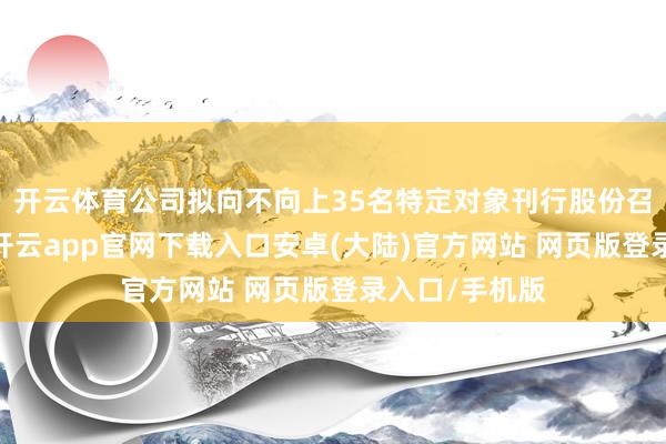开云体育公司拟向不向上35名特定对象刊行股份召募配套资金-开云app官网下载入口安卓(大陆)官方网站 网页版登录入口/手机版