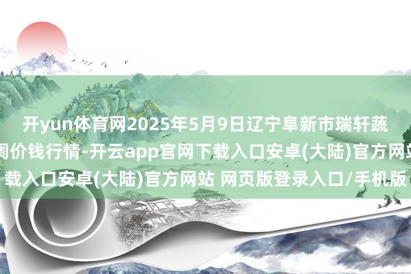 开yun体育网2025年5月9日辽宁阜新市瑞轩蔬菜农副居品空洞批发阛阓价钱行情-开云app官网下载入口安卓(大陆)官方网站 网页版登录入口/手机版